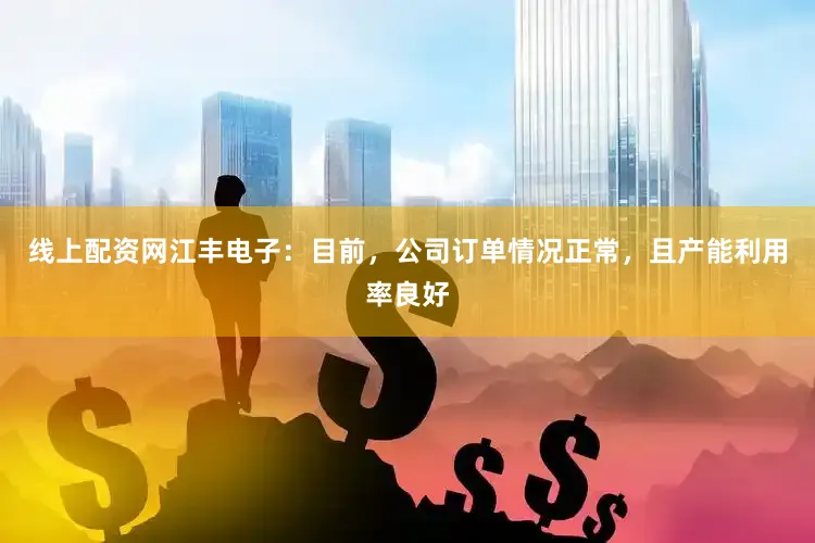 线上配资网江丰电子：目前，公司订单情况正常，且产能利用率良好