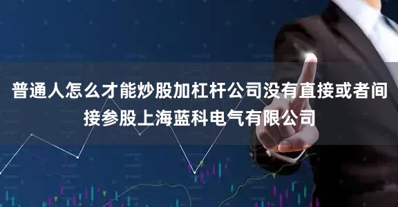 普通人怎么才能炒股加杠杆公司没有直接或者间接参股上海蓝科电气有限公司