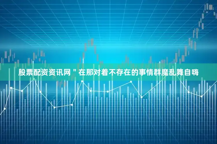 股票配资资讯网＂在那对着不存在的事情群魔乱舞自嗨