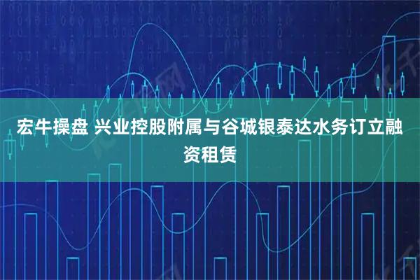 宏牛操盘 兴业控股附属与谷城银泰达水务订立融资租赁