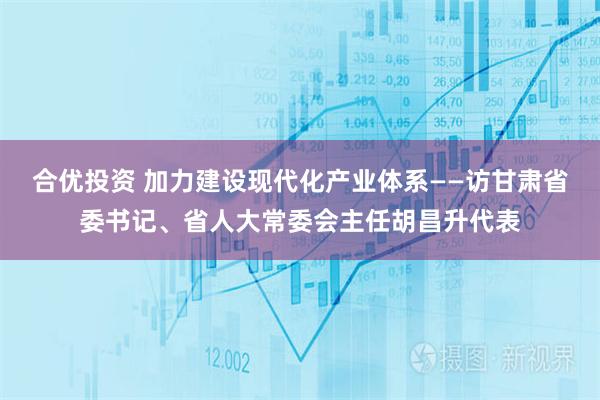 合优投资 加力建设现代化产业体系——访甘肃省委书记、省人大常委会主任胡昌升代表