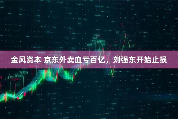 金风资本 京东外卖血亏百亿，刘强东开始止损