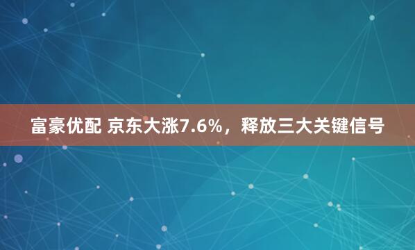 富豪优配 京东大涨7.6%，释放三大关键信号