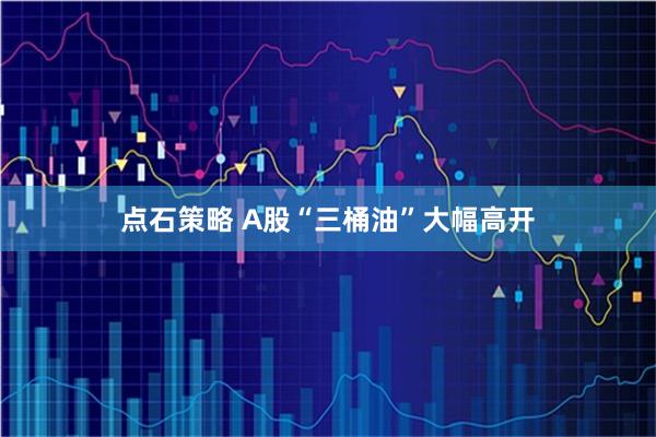 点石策略 A股“三桶油”大幅高开