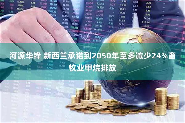 河源华锋 新西兰承诺到2050年至多减少24%畜牧业甲烷排放
