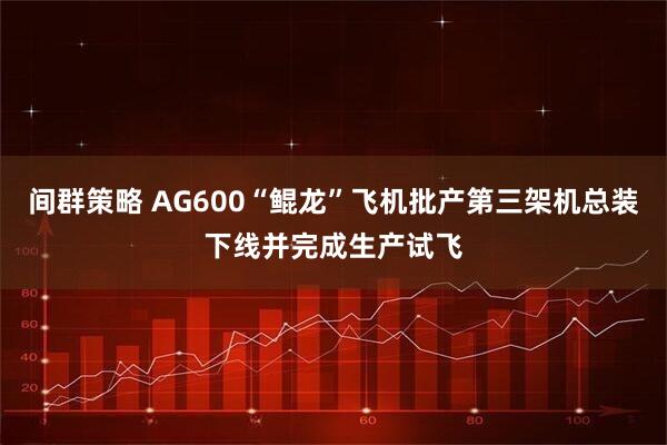 间群策略 AG600“鲲龙”飞机批产第三架机总装下线并完成生产试飞