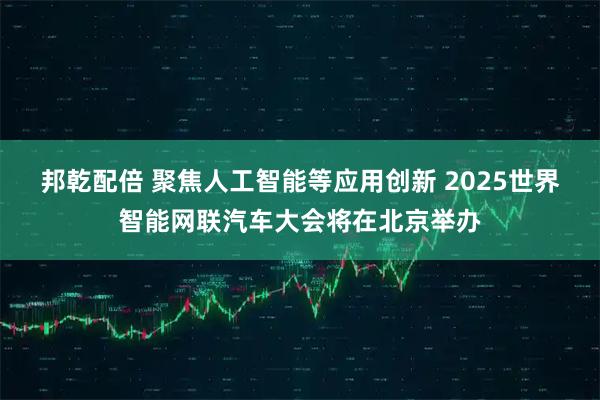 邦乾配倍 聚焦人工智能等应用创新 2025世界智能网联汽车大会将在北京举办