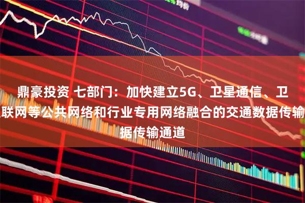 鼎豪投资 七部门：加快建立5G、卫星通信、卫星互联网等公共网络和行业专用网络融合的交通数据传输通道