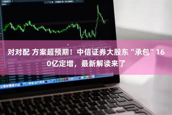 对对配 方案超预期！中信证券大股东“承包”160亿定增，最新解读来了