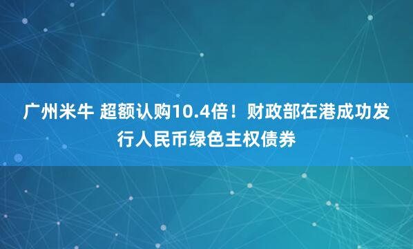 广州米牛 超额认购10.4倍！财政部在港成功发行人民币绿色主权债券