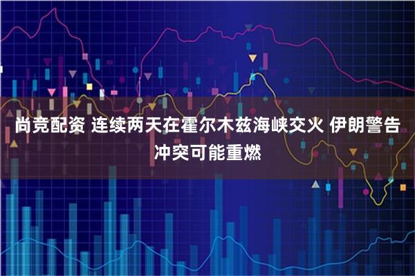 尚竞配资 连续两天在霍尔木兹海峡交火 伊朗警告冲突可能重燃