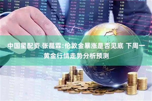 中国星配资 张晶霖:伦敦金暴涨是否见底 下周一黄金行情走势分析预测