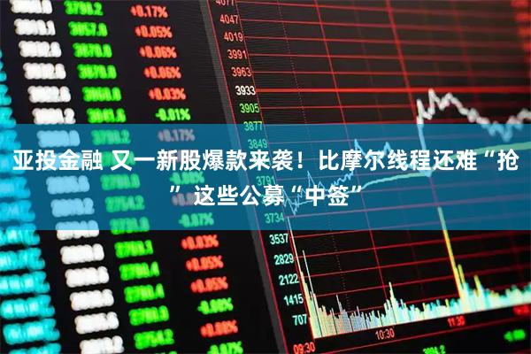 亚投金融 又一新股爆款来袭！比摩尔线程还难“抢” 这些公募“中签”