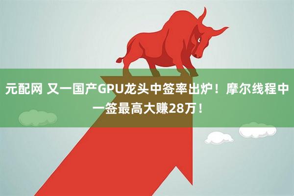 元配网 又一国产GPU龙头中签率出炉！摩尔线程中一签最高大赚28万！